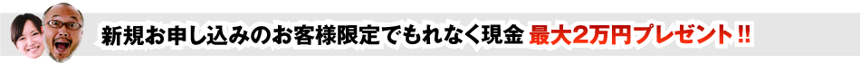 新規お申し込みのお客様限定でもれなく現金　最大2万円プレゼント！！
